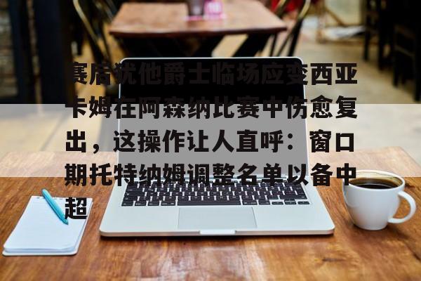 半岛体育网页版-赛后犹他爵士临场应变西亚卡姆在阿森纳比赛中伤愈复出，这操作让人直呼：窗口期托特纳姆调整名单以备中超 